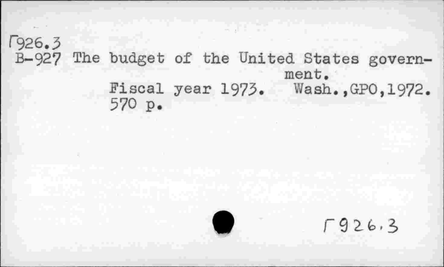 ﻿r926.^
B-927 The budget of the United States govern ment.
Fiscal year 1973. Wash.,GPO,1972 570 p.